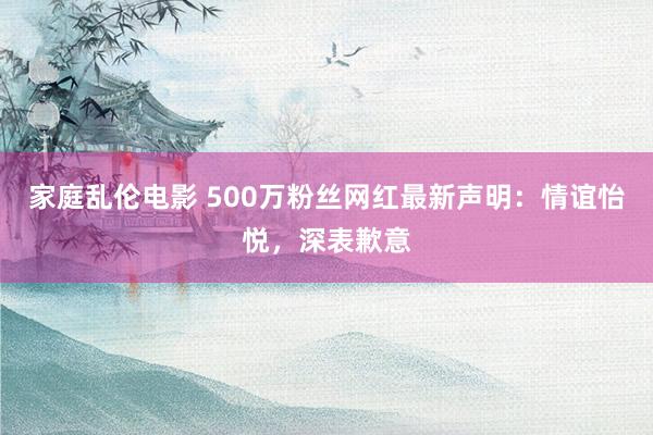 家庭乱伦电影 500万粉丝网红最新声明：情谊怡悦，深表歉意