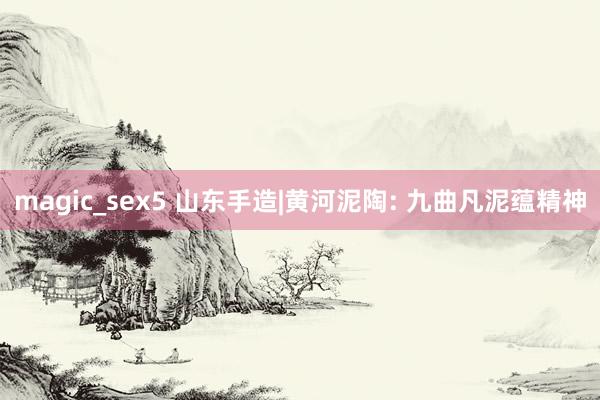 magic_sex5 山东手造|黄河泥陶: 九曲凡泥蕴精神