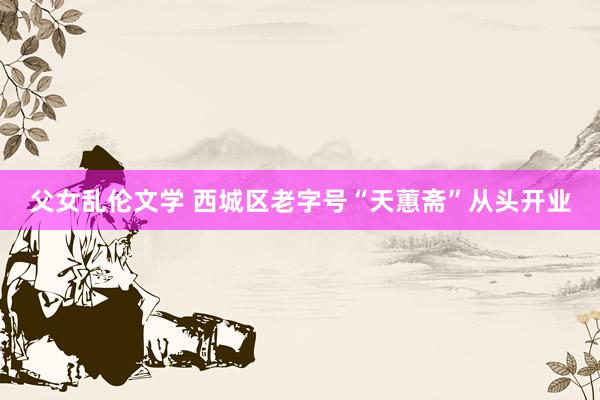 父女乱伦文学 西城区老字号“天蕙斋”从头开业