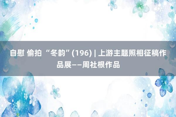 自慰 偷拍 “冬韵”(196) | 上游主题照相征稿作品展——周社根作品