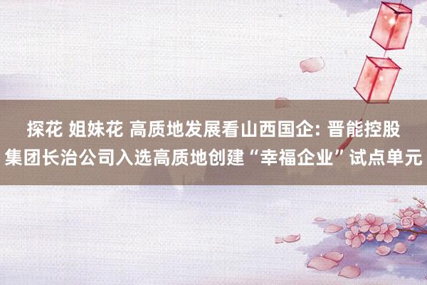 探花 姐妹花 高质地发展看山西国企: 晋能控股集团长治公司入选高质地创建“幸福企业”试点单元