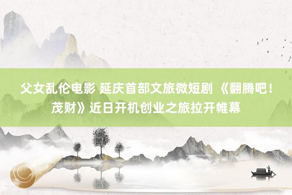 父女乱伦电影 延庆首部文旅微短剧 《翻腾吧！茂财》近日开机创业之旅拉开帷幕