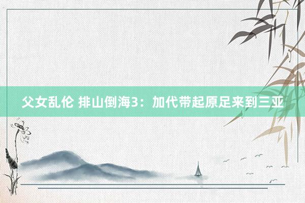 父女乱伦 排山倒海3：加代带起原足来到三亚
