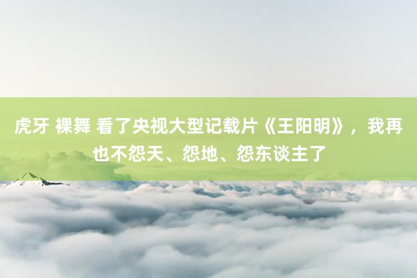 虎牙 裸舞 看了央视大型记载片《王阳明》，我再也不怨天、怨地、怨东谈主了