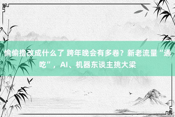 偷偷撸改成什么了 跨年晚会有多卷？新老流量“通吃”，AI、机器东谈主挑大梁