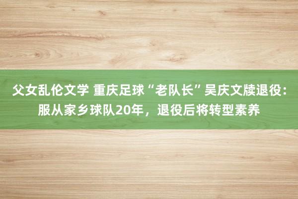 父女乱伦文学 重庆足球“老队长”吴庆文牍退役：服从家乡球队20年，退役后将转型素养