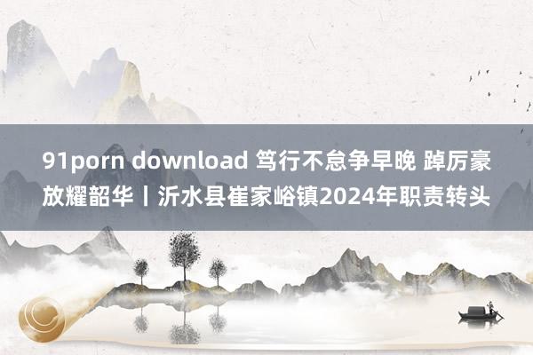 91porn download 笃行不怠争早晚 踔厉豪放耀韶华丨沂水县崔家峪镇2024年职责转头