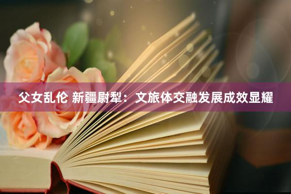 父女乱伦 新疆尉犁：文旅体交融发展成效显耀