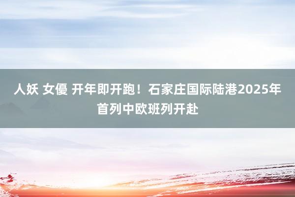 人妖 女優 开年即开跑！石家庄国际陆港2025年首列中欧班列开赴