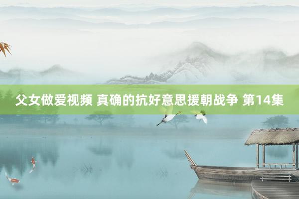 父女做爱视频 真确的抗好意思援朝战争 第14集