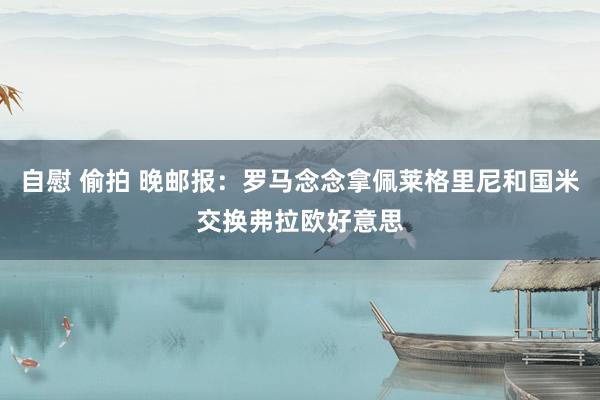 自慰 偷拍 晚邮报：罗马念念拿佩莱格里尼和国米交换弗拉欧好意思
