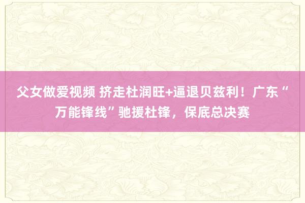 父女做爱视频 挤走杜润旺+逼退贝兹利！广东“万能锋线”驰援杜锋，保底总决赛