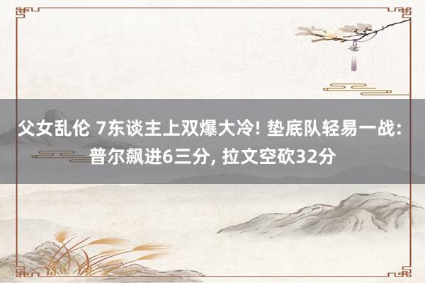 父女乱伦 7东谈主上双爆大冷! 垫底队轻易一战: 普尔飙进6三分， 拉文空砍32分
