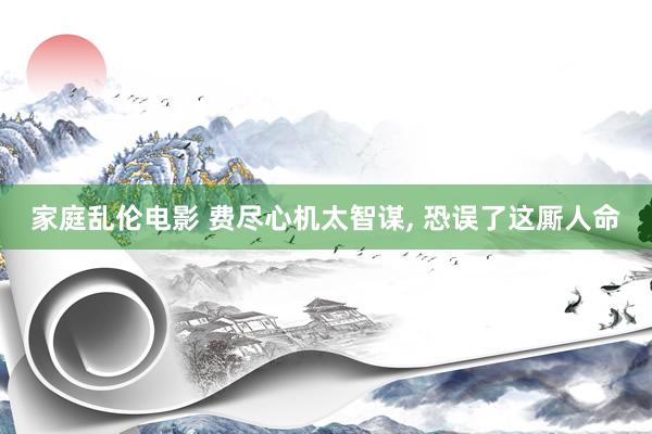 家庭乱伦电影 费尽心机太智谋， 恐误了这厮人命