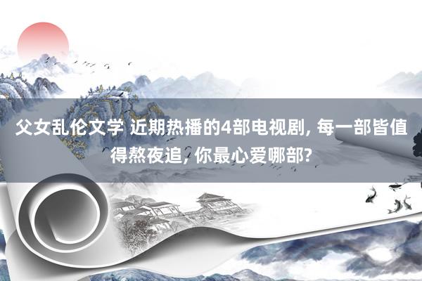 父女乱伦文学 近期热播的4部电视剧， 每一部皆值得熬夜追， 你最心爱哪部?