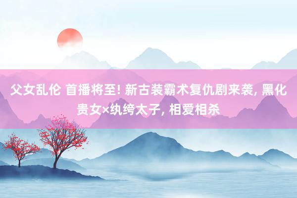 父女乱伦 首播将至! 新古装霸术复仇剧来袭， 黑化贵女×纨绔太子， 相爱相杀