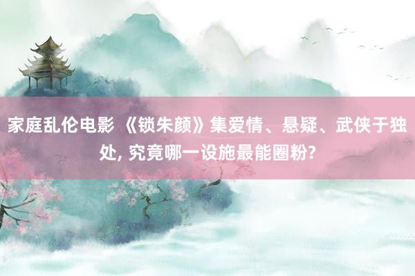 家庭乱伦电影 《锁朱颜》集爱情、悬疑、武侠于独处， 究竟哪一设施最能圈粉?