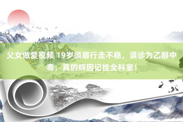 父女做爱视频 19岁须眉行走不稳，误诊为乙醇中毒，真的病因记挂全科室！
