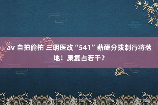av 自拍偷拍 三明医改“541”薪酬分拨制行将落地！康复占若干？