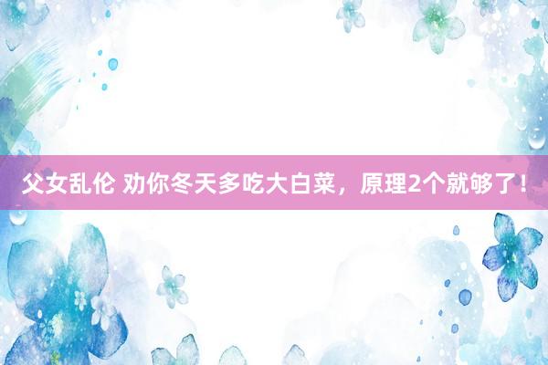 父女乱伦 劝你冬天多吃大白菜，原理2个就够了！