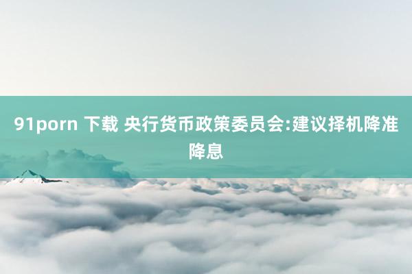 91porn 下载 央行货币政策委员会:建议择机降准降息