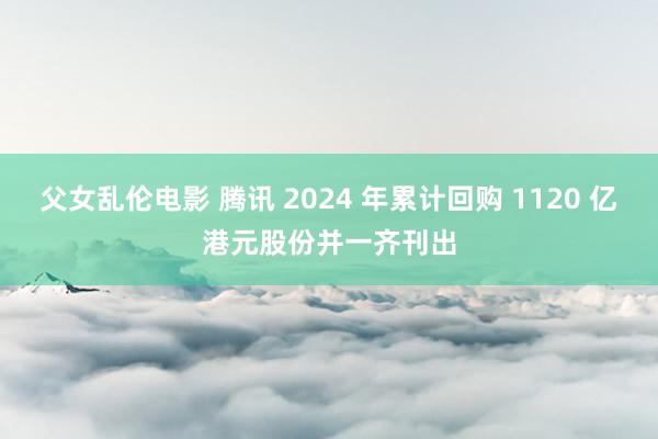 父女乱伦电影 腾讯 2024 年累计回购 1120 亿港元股份并一齐刊出