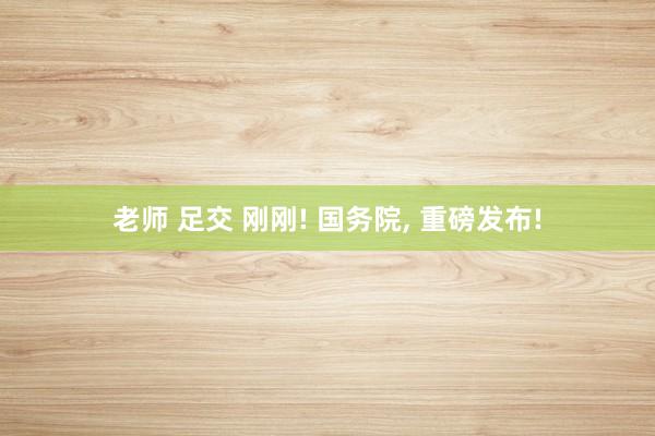 老师 足交 刚刚! 国务院， 重磅发布!