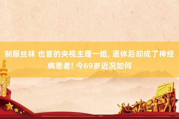 制服丝袜 也曾的央视主理一姐， 退休后却成了神经病患者! 今69岁近况如何