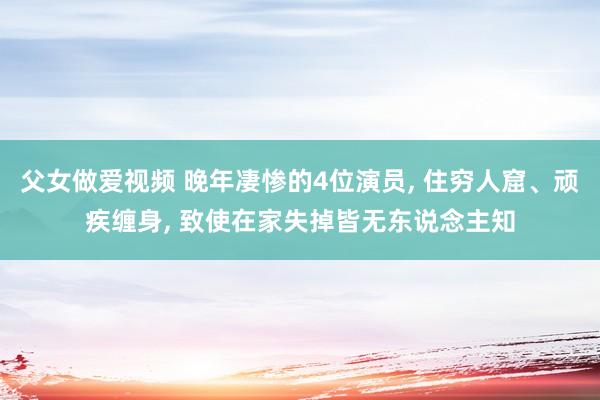 父女做爱视频 晚年凄惨的4位演员， 住穷人窟、顽疾缠身， 致使在家失掉皆无东说念主知