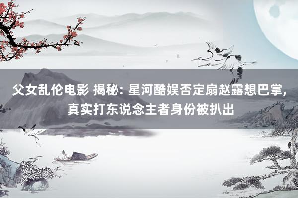 父女乱伦电影 揭秘: 星河酷娱否定扇赵露想巴掌， 真实打东说念主者身份被扒出