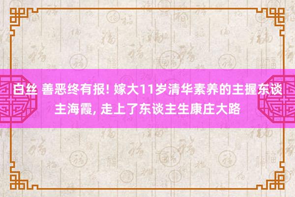 白丝 善恶终有报! 嫁大11岁清华素养的主握东谈主海霞， 走上了东谈主生康庄大路