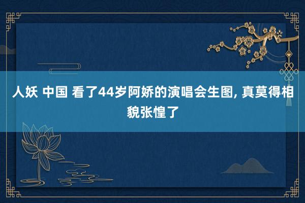 人妖 中国 看了44岁阿娇的演唱会生图， 真莫得相貌张惶了