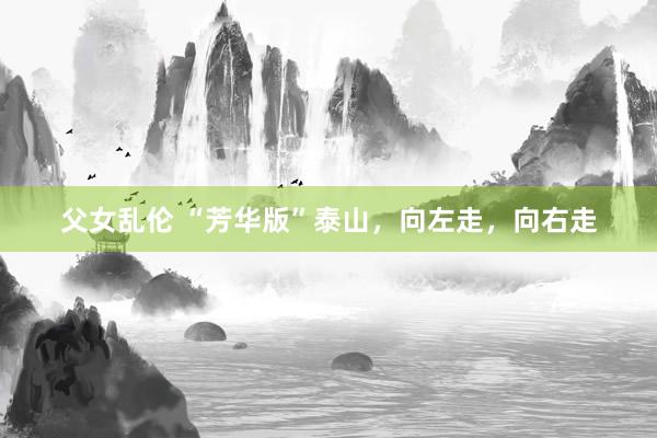 父女乱伦 “芳华版”泰山，向左走，向右走