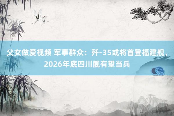 父女做爱视频 军事群众：歼-35或将首登福建舰，2026年底四川舰有望当兵
