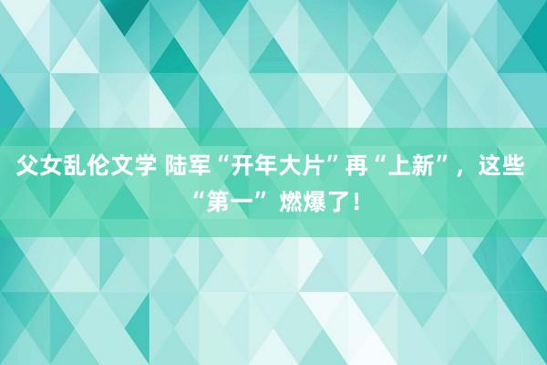 父女乱伦文学 陆军“开年大片”再“上新”，这些 “第一” 燃爆了！