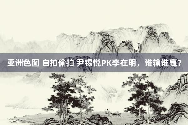 亚洲色图 自拍偷拍 尹锡悦PK李在明，谁输谁赢？