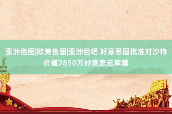 亚洲色图|欧美色图|亚洲色吧 好意思国批准对沙特价值7850万好意思元军售