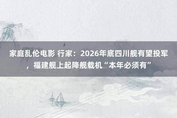 家庭乱伦电影 行家：2026年底四川舰有望投军，福建舰上起降舰载机“本年必须有”