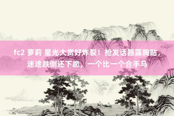 fc2 萝莉 星光大赏好炸裂！抢发话器露胸贴，迷途跌倒还下跪，一个比一个合手马
