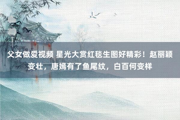 父女做爱视频 星光大赏红毯生图好精彩！赵丽颖变壮，唐嫣有了鱼尾纹，白百何变样