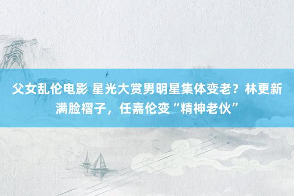 父女乱伦电影 星光大赏男明星集体变老？林更新满脸褶子，任嘉伦变“精神老伙”