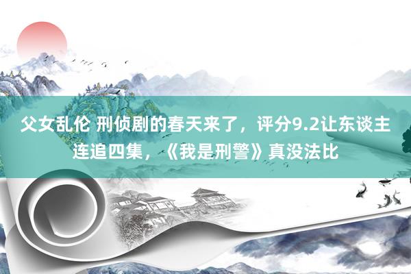 父女乱伦 刑侦剧的春天来了，评分9.2让东谈主连追四集，《我是刑警》真没法比