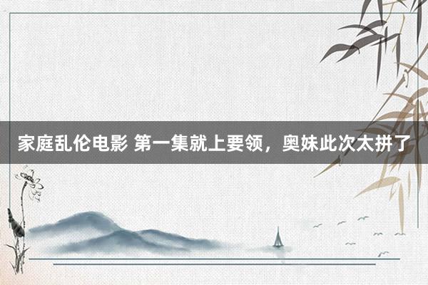 家庭乱伦电影 第一集就上要领，奥妹此次太拼了