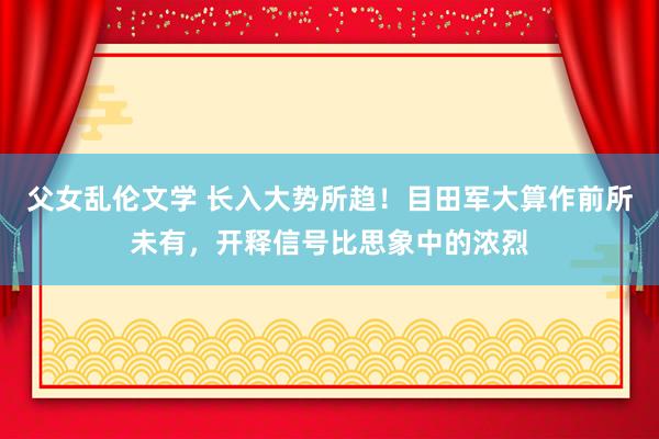 父女乱伦文学 长入大势所趋！目田军大算作前所未有，开释信号比思象中的浓烈