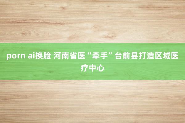 porn ai换脸 河南省医“牵手”台前县打造区域医疗中心