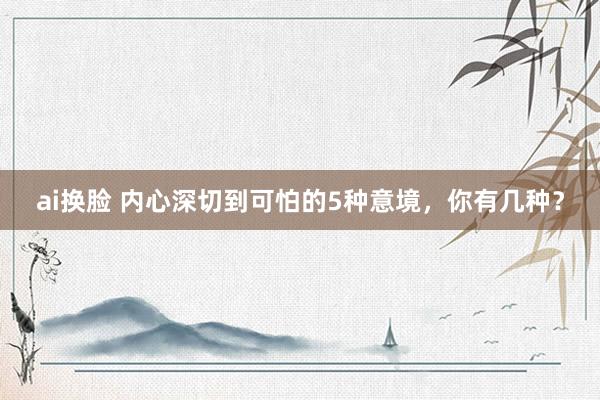 ai换脸 内心深切到可怕的5种意境，你有几种？