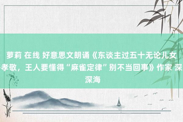 萝莉 在线 好意思文朗诵《东谈主过五十无论儿女多孝敬，王人要懂得“麻雀定律”别不当回事》作家 深海
