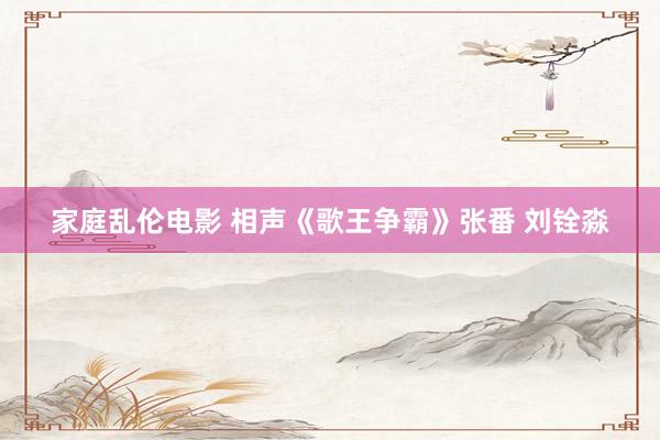 家庭乱伦电影 相声《歌王争霸》张番 刘铨淼