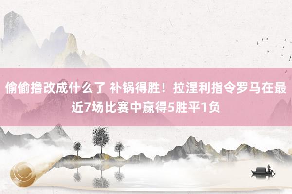 偷偷撸改成什么了 补锅得胜！拉涅利指令罗马在最近7场比赛中赢得5胜平1负