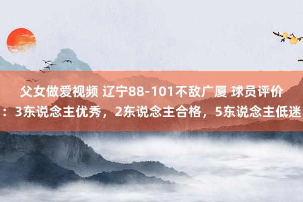 父女做爱视频 辽宁88-101不敌广厦 球员评价：3东说念主优秀，2东说念主合格，5东说念主低迷